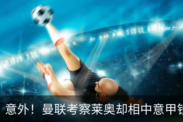 意外！曼联考察莱奥却相中意甲铁卫，25岁法国国脚成红魔猎物